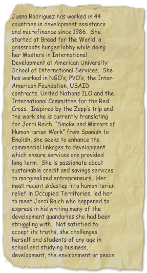 Juana Rodriguez has worked in 44 countries in development assistance and microfinance since 1986.  She started at Bread for the World, a grassroots hunger lobby while doing her Masters in International Development at American University School of International Services.  She has worked in NGO’s, PVO’s, the Inter-American Foundation, USAID contracts, United Nations ILO and the International Committee for the Red Cross.  Inspired by the Zapp’s trip and the work she is currently translating for Jordi Raich, “Smoke and Mirrors of Humanitarian Work” from Spanish to English, she seeks to enhance the commercial linkages to development which ensure services are provided long term.  She is passionate about sustainable credit and savings services to marginalized entrepreneurs.  Her most recent sidestep into humanitarian relief in Occupied Territories, led her to meet Jordi Raich who happened to express in his writing many of the development quandaries she had been struggling with.  Not satisfied to accept its truths, she challenges herself and students of any age in school and studying business, development, the environment or peace to join her to…
Change it Right
