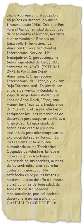 Juana Rodriguez ha trabajado en 44 países en desarrollo y micro finanzas desde 1986.  Inicio en Pan Para el Mundo, entidad de cabildeo de base contra el hambre, mientras que terminaba su Masters en Desarrollo Internacional de American University School of Internacional Service.  Ha trabajado en Organizaciones no Gubernamentales de los EE.UU., contratos de USAID (ISTI DAI, CHF), la Fundacion Inter-Americana, la Organización Internacional del Trabajo y la Cruz Roja Internacional.  Inspirada por el viaje de Hernan y Candelaria  Zapp de Argentina a Alaska, y el libro de Jordi Raich, “Espejismo Humanitario” que esta traduciendo del Castellano al Ingles, ella busca enriquecer las ligas comerciales de desarrollo para asegurar servicios a largo plazo.  Es apasionada de servicios de crédito y ahorro sostenibles para microempresarios excluidos del sector formal.  Su mas reciente paso al mundo humanitario en los Territorios Ocupados de Palestina, la llevo a conocer a Jordi Raich quien había expresado en sus escritos, muchas de las contradicciones sobre las cuales ella agonizaba.  No satisfecha en bajar los brazos y rendirse, ella se desafía a si misma y a estudiantes de toda edad, de todo estudio sea negocios, medioambiente, paz, educación o desarrollo, a unirse a ella y ..…
CAMBIALO CORRIGELO!
