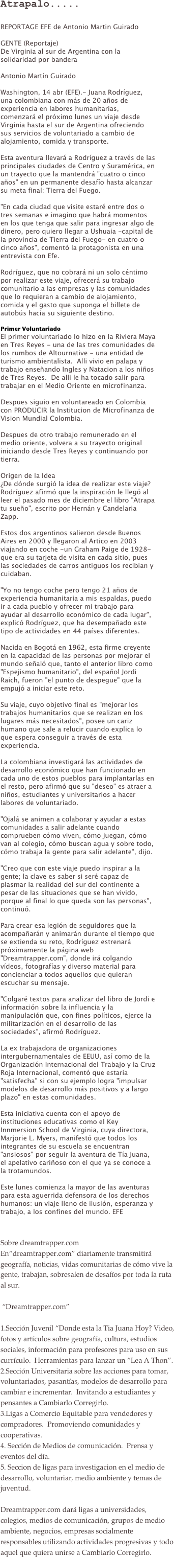 Atrapalo.....
REPORTAGE EFE de Antonio Martin Guirado

GENTE (Reportaje)
De Virginia al sur de Argentina con la solidaridad por bandera

Antonio Martín Guirado

Washington, 14 abr (EFE).- Juana Rodríguez, una colombiana con más de 20 años de experiencia en labores humanitarias, comenzará el próximo lunes un viaje desde Virginia hasta el sur de Argentina ofreciendo sus servicios de voluntariado a cambio de alojamiento, comida y transporte.

Esta aventura llevará a Rodríguez a través de las principales ciudades de Centro y Suramérica, en un trayecto que la mantendrá "cuatro o cinco años" en un permanente desafío hasta alcanzar su meta final: Tierra del Fuego.  

"En cada ciudad que visite estaré entre dos o tres semanas e imagino que habrá momentos en los que tenga que salir para ingresar algo de dinero, pero quiero llegar a Ushuaia -capital de la provincia de Tierra del Fuego- en cuatro o cinco años", comentó la protagonista en una entrevista con Efe.  

Rodríguez, que no cobrará ni un solo céntimo por realizar este viaje, ofrecerá su trabajo comunitario a las empresas y las comunidades que lo requieran a cambio de alojamiento, comida y el gasto que suponga el billete de autobús hacia su siguiente destino.

Primer Voluntariado
El primer voluntariado lo hizo en la Riviera Maya en Tres Reyes - una de las tres comunidades de los rumbos de Altournative - una entidad de turismo ambientalista.  Alli vivio en palapa y trabajo enseñando Ingles y Natacion a los niños de Tres Reyes.  De alli le ha tocado salir para trabajar en el Medio Oriente en microfinanza.  

Despues siguio en voluntareado en Colombia con PRODUCIR la Institucion de Microfinanza de Vision Mundial Colombia. 

Despues de otro trabajo remunerado en el medio oriente, volvera a su trayecto original iniciando desde Tres Reyes y continuando por tierra.

Origen de la Idea
¿De dónde surgió la idea de realizar este viaje? Rodríguez afirmó que la inspiración le llegó al leer el pasado mes de diciembre el libro "Atrapa tu sueño", escrito por Hernán y Candelaria Zapp.

Estos dos argentinos salieron desde Buenos Aires en 2000 y llegaron al Artico en 2003 viajando en coche -un Graham Paige de 1928- que era su tarjeta de visita en cada sitio, pues las sociedades de carros antiguos los recibian y cuidaban.

"Yo no tengo coche pero tengo 21 años de experiencia humanitaria a mis espaldas, puedo ir a cada pueblo y ofrecer mi trabajo para ayudar al desarrollo económico de cada lugar", explicó Rodríguez, que ha desempañado este tipo de actividades en 44 países diferentes.

Nacida en Bogotá en 1962, esta firme creyente en la capacidad de las personas por mejorar el mundo señaló que, tanto el anterior libro como "Espejismo humanitario", del español Jordi Raich, fueron "el punto de despegue" que la empujó a iniciar este reto.

Su viaje, cuyo objetivo final es "mejorar los trabajos humanitarios que se realizan en los lugares más necesitados", posee un cariz humano que sale a relucir cuando explica lo que espera conseguir a través de esta experiencia.

La colombiana investigará las actividades de desarrollo económico que han funcionado en cada uno de estos pueblos para implantarlas en el resto, pero afirmó que su "deseo" es atraer a niños, estudiantes y universitarios a hacer labores de voluntariado.

"Ojalá se animen a colaborar y ayudar a estas comunidades a salir adelante cuando comprueben cómo viven, cómo juegan, cómo van al colegio, cómo buscan agua y sobre todo, cómo trabaja la gente para salir adelante", dijo.

"Creo que con este viaje puedo inspirar a la gente; la clave es saber si seré capaz de plasmar la realidad del sur del continente a pesar de las situaciones que se han vivido, porque al final lo que queda son las personas", continuó.

Para crear esa legión de seguidores que la acompañarán y animarán durante el tiempo que se extienda su reto, Rodríguez estrenará próximamente la página web "Dreamtrapper.com", donde irá colgando vídeos, fotografías y diverso material para concienciar a todos aquellos que quieran escuchar su mensaje.

"Colgaré textos para analizar del libro de Jordi e información sobre la influencia y la manipulación que, con fines políticos, ejerce la militarización en el desarrollo de las sociedades", afirmó Rodríguez.

La ex trabajadora de organizaciones intergubernamentales de EEUU, así como de la Organización Internacional del Trabajo y la Cruz Roja Internacional, comentó que estaría "satisfecha" si con su ejemplo logra "impulsar modelos de desarrollo más positivos y a largo plazo" en estas comunidades.

Esta iniciativa cuenta con el apoyo de instituciones educativas como el Key Innmersion School de Virginia, cuya directora, Marjorie L. Myers, manifestó que todos los integrantes de su escuela se encuentran "ansiosos" por seguir la aventura de Tía Juana, el apelativo cariñoso con el que ya se conoce a la trotamundos.

Este lunes comienza la mayor de las aventuras para esta aguerrida defensora de los derechos humanos: un viaje lleno de ilusión, esperanza y trabajo, a los confines del mundo. EFE
  
Sobre dreamtrapper.comEn“dreamtrapper.com” diariamente transmitirá geografía, noticias, vidas comunitarias de cómo vive la gente, trabajan, sobresalen de desafíos por toda la ruta al sur.  “Dreamtrapper.com” 1.Sección Juvenil “Donde esta la Tia Juana Hoy? Video, fotos y artículos sobre geografía, cultura, estudios sociales, información para profesores para uso en sus currículo.  Herramientas para lanzar un “Lea A Thon”.2.Sección Universitaria sobre las acciones para tomar, voluntariados, pasantías, modelos de desarrollo para cambiar e incrementar.  Invitando a estudiantes y pensantes a Cambiarlo Corregirlo.3.Ligas a Comercio Equitable para vendedores y compradores.  Promoviendo comunidades y cooperativas.
4. Sección de Medios de comunicación.  Prensa y eventos del día.5. Seccion de ligas para investigacion en el medio de desarrollo, voluntariar, medio ambiente y temas de juventud. Dreamtrapper.com dará ligas a universidades, colegios, medios de comunicación, grupos de medio ambiente, negocios, empresas socialmente responsables utilizando actividades progresivas y todo aquel que quiera unirse a Cambiarlo Corregirlo.